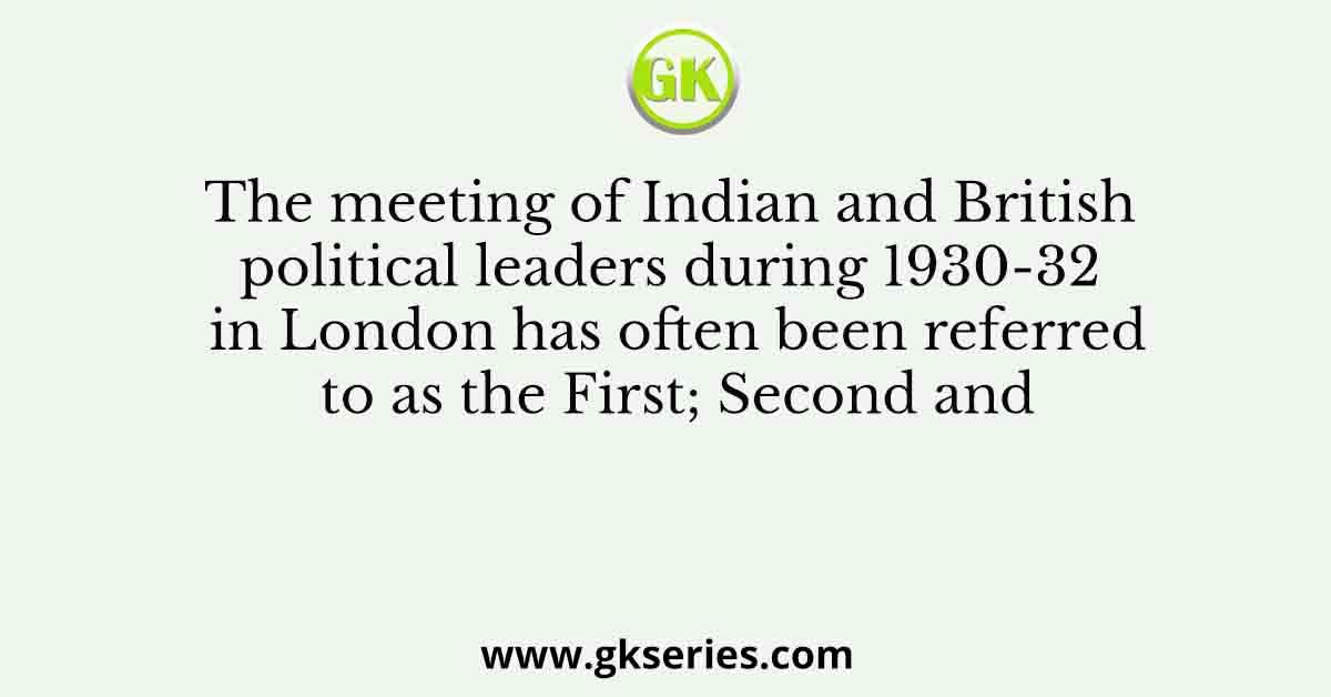 The meeting of Indian and British political leaders during 1930-32 in London has often been referred to as the First; Second and