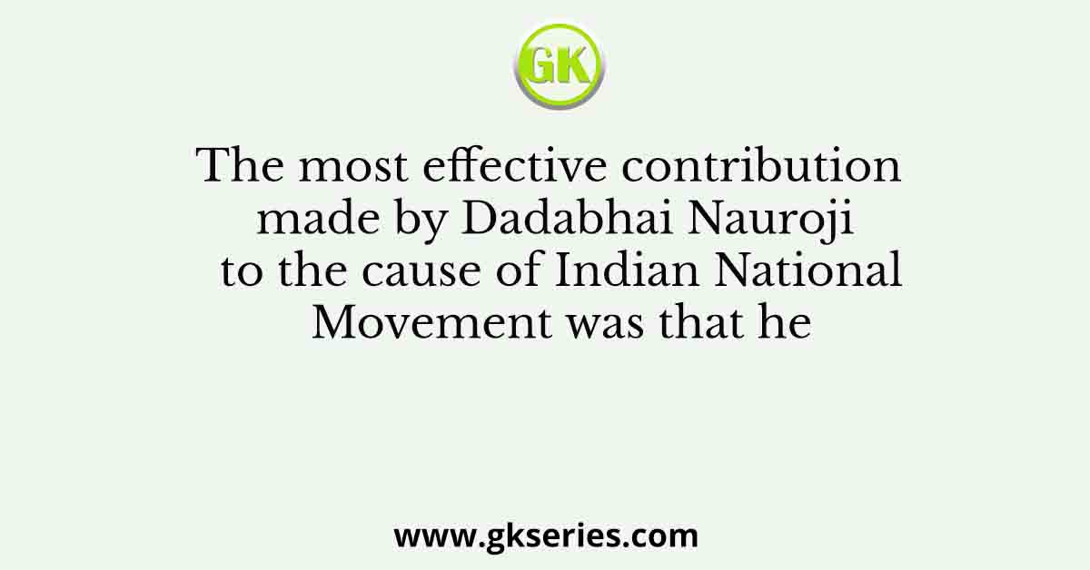 The most effective contribution made by Dadabhai Nauroji to the cause of Indian National Movement was that he