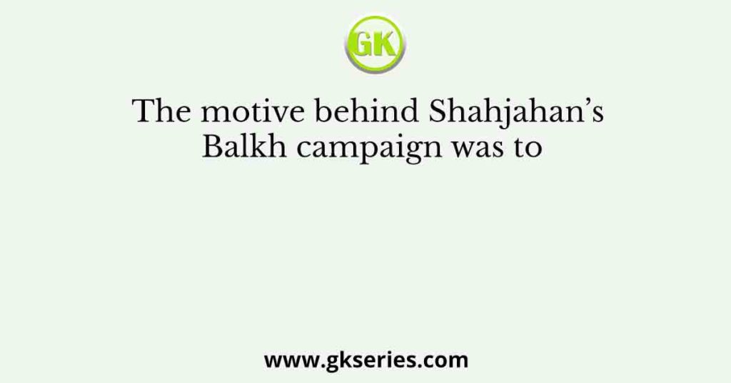 The motive behind Shahjahan’s Balkh campaign was to