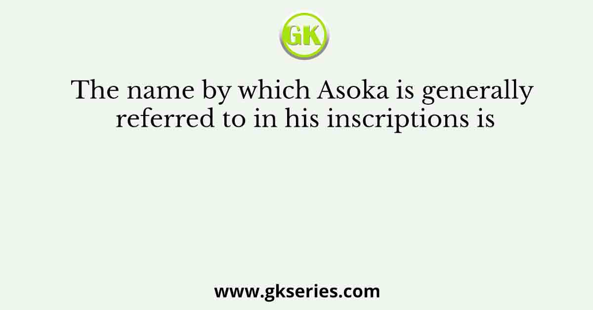 The name by which Asoka is generally referred to in his inscriptions is