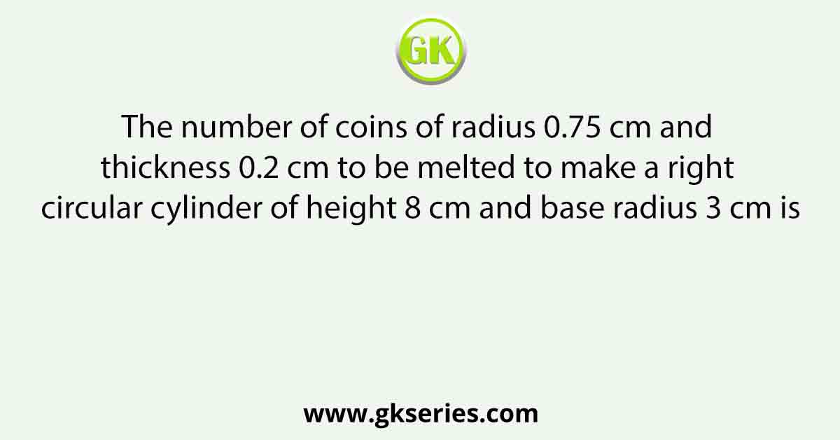 The number of coins of radius 0.75 cm and thickness 0.2 cm to be melted to make a right circular cylinder of height 8 cm and base radius 3 cm is