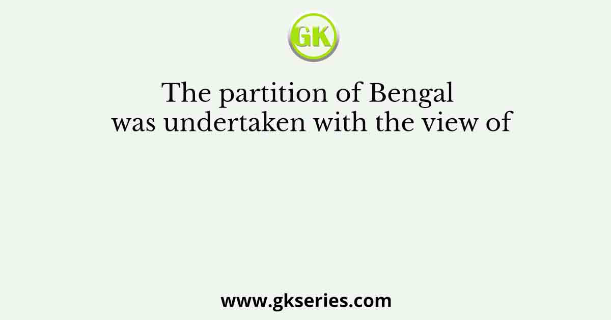 The partition of Bengal was undertaken with the view of