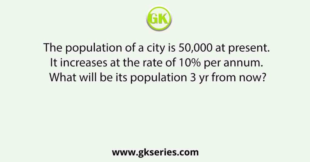 The population of a city is 50,000 at present. It increases at the rate of 10% per annum. What will be its population 3 yr from now?