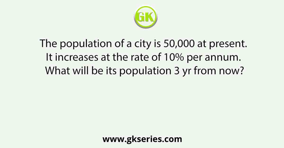 The population of a city is 50,000 at present. It increases at the rate of 10% per annum. What will be its population 3 yr from now?