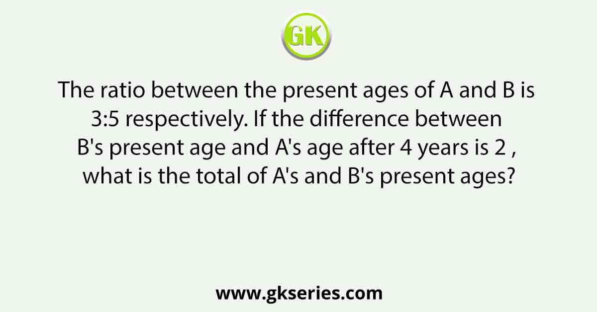 The ratio between the present ages of A and B is 3:5 respectively. If the difference between B's present age and A's age after 4 years is 2 , what is the total of A's and B's present ages?