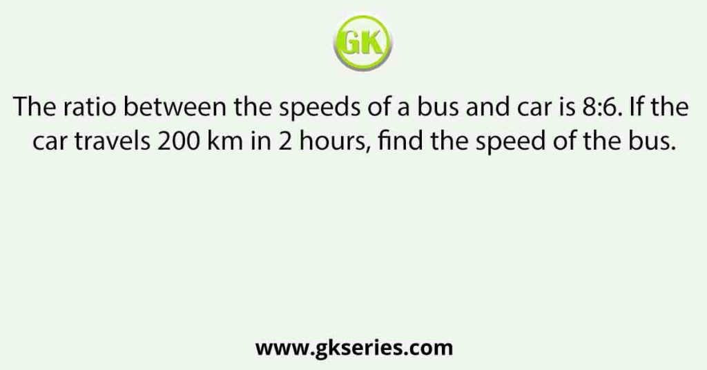 The ratio between the speeds of a bus and car is 8:6. If the car travels 200 km in 2 hours, find the speed of the bus.