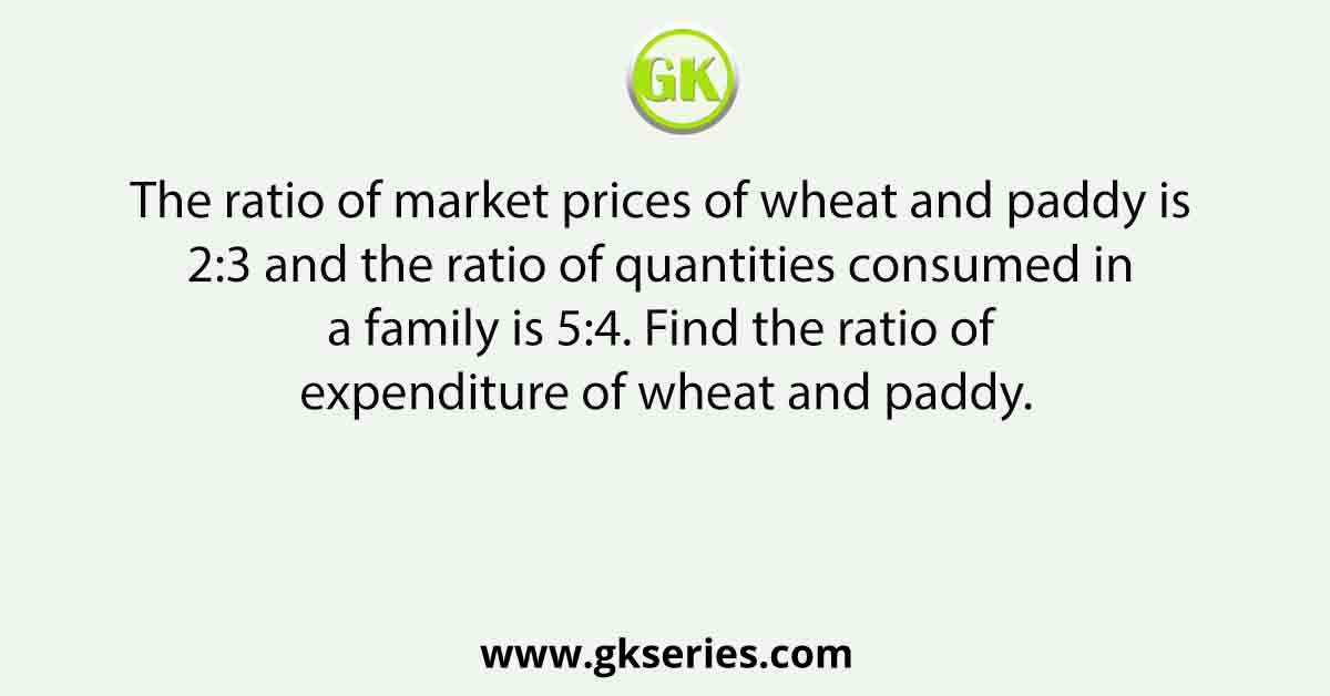 The ratio of market prices of wheat and paddy is 2:3 and the ratio of quantities consumed in a family is 5:4. Find the ratio of expenditure of wheat and paddy.