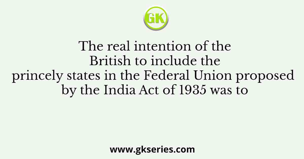 The real intention of the British to include the princely states in the Federal Union proposed by the India Act of 1935 was to