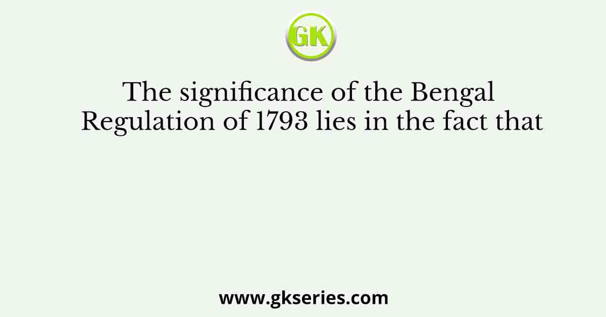 The significance of the Bengal Regulation of 1793 lies in the fact that