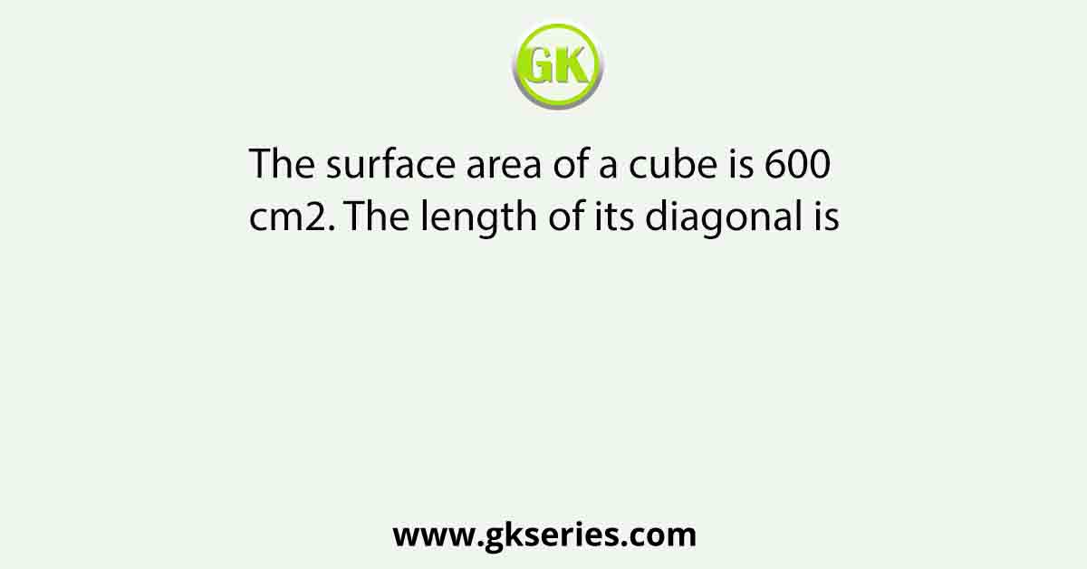 The surface area of a cube is 600 cm2. The length of its diagonal is