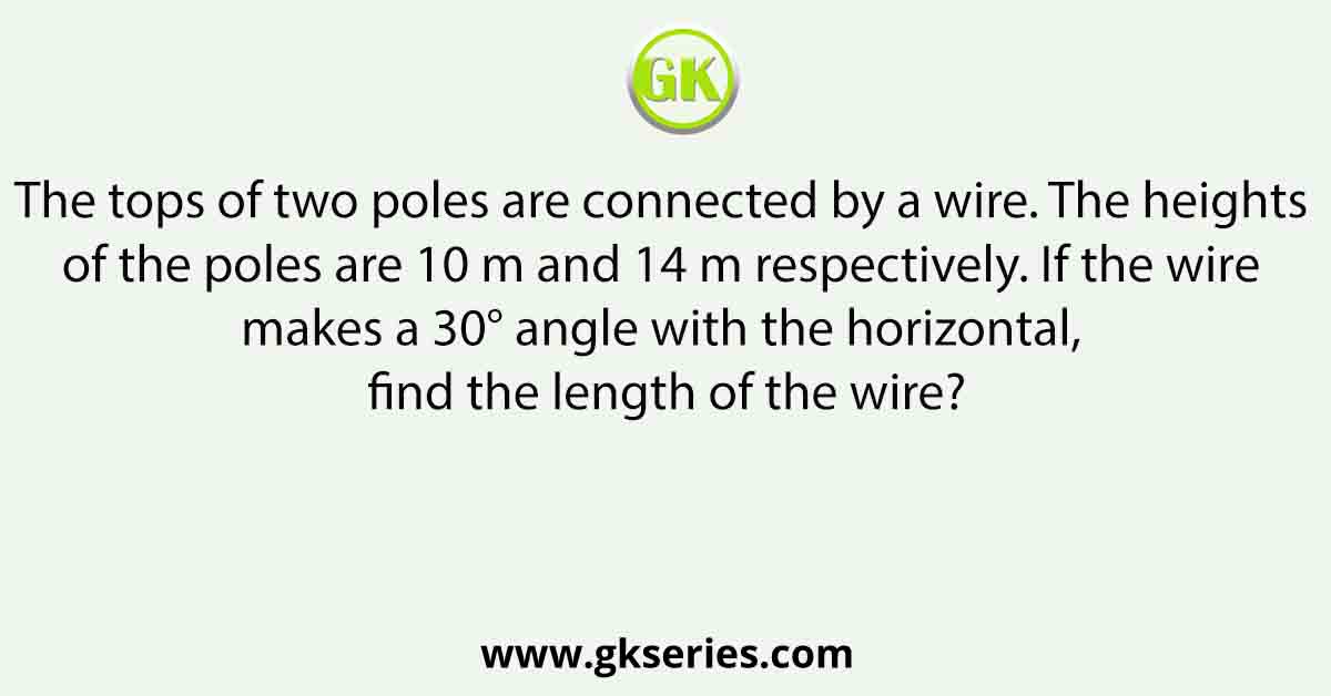 The tops of two poles are connected by a wire. The heights of the poles are 10 m and 14 m respectively. If the wire makes a 30° angle with the horizontal, find the length of the wire?
