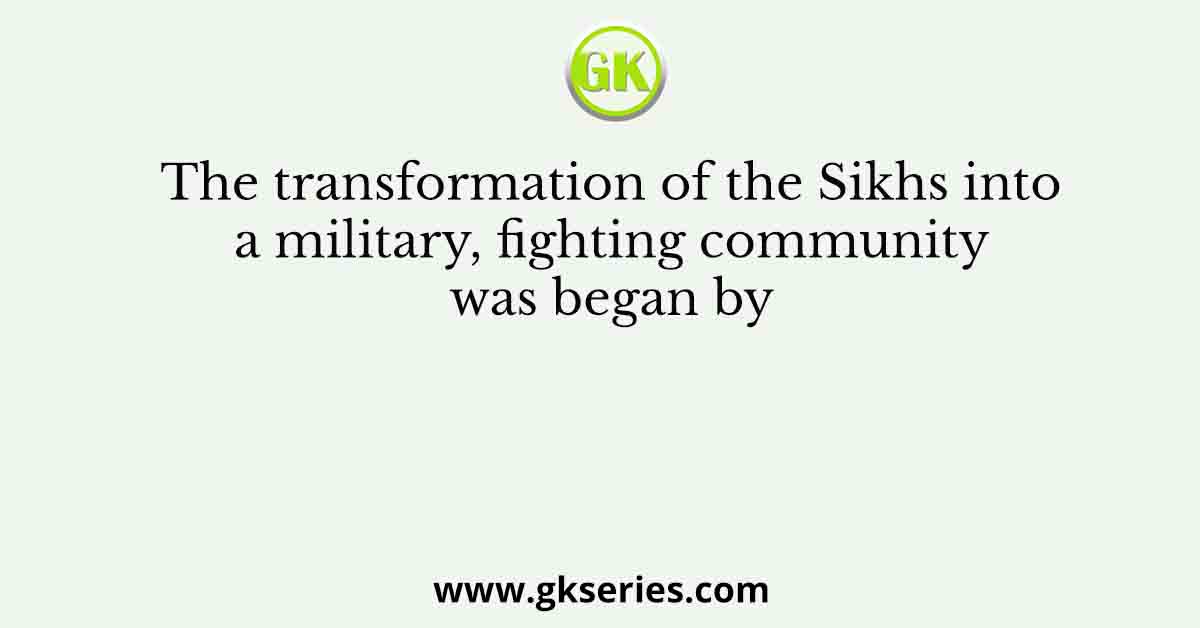 The transformation of the Sikhs into a military, fighting community was began by