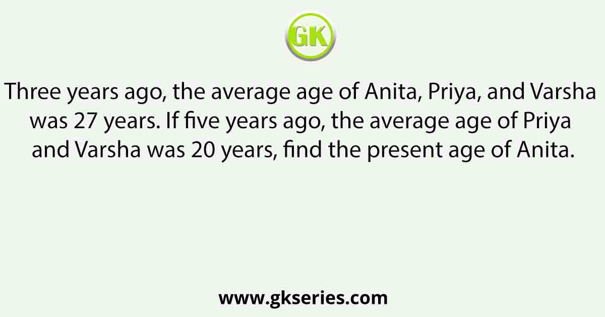 Three years ago, the average age of Anita, Priya, and Varsha was 27 years. If five years ago, the average age of Priya and Varsha was 20 years, find the present age of Anita.