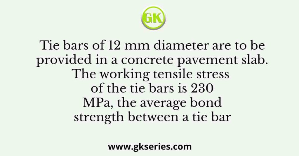 Tie bars of 12 mm diameter are to be provided in a concrete pavement slab. The working tensile stress of the tie bars is 230 MPa, the average bond strength between a tie bar