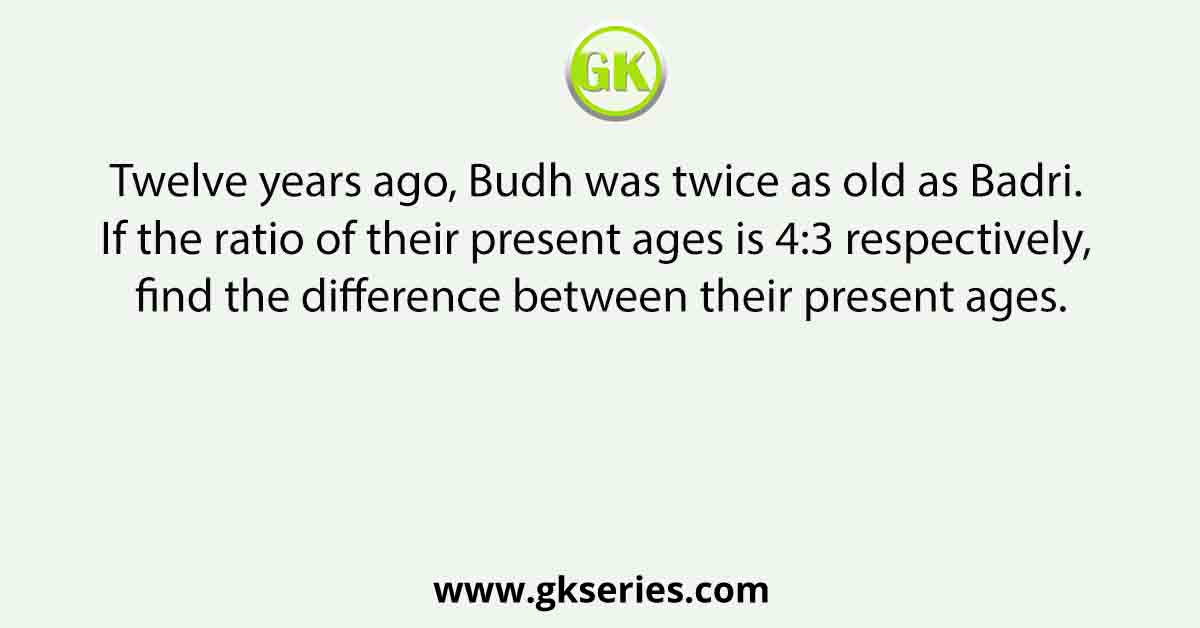 Twelve years ago, Budh was twice as old as Badri. If the ratio of their present ages is 4:3 respectively, find the difference between their present ages.