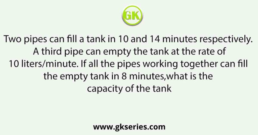 Two pipes can fill a tank in 10 and 14 minutes respectively. A third pipe can empty the tank at the rate of10 liters/minute. If all the pipes working together can fill the empty tank in 8 minutes,what is the capacity of the tank?