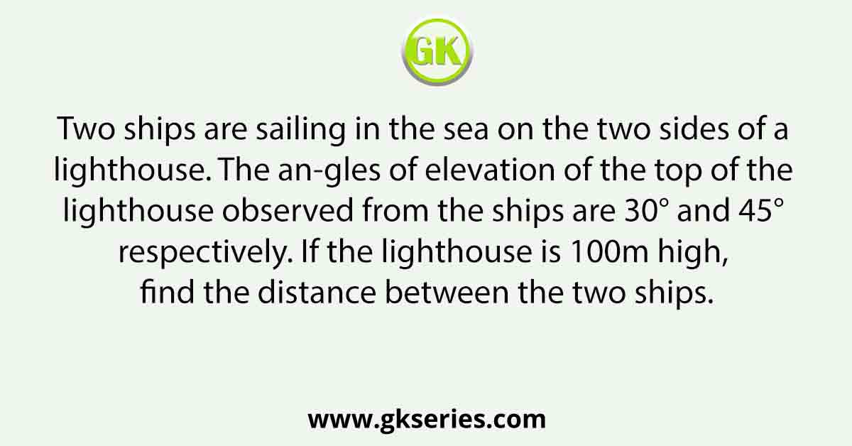 Two ships are sailing in the sea on the two sides of a lighthouse. The an-gles of elevation of the top of the lighthouse observed from the ships are 30° and 45° respectively. If the lighthouse is 100m high, find the distance between the two ships.