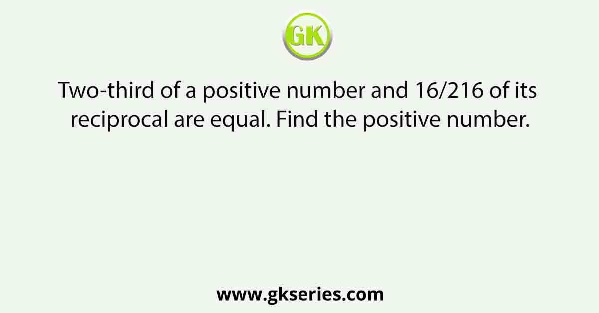 Two-third of a positive number and 16/216 of its reciprocal are equal. Find the positive number.