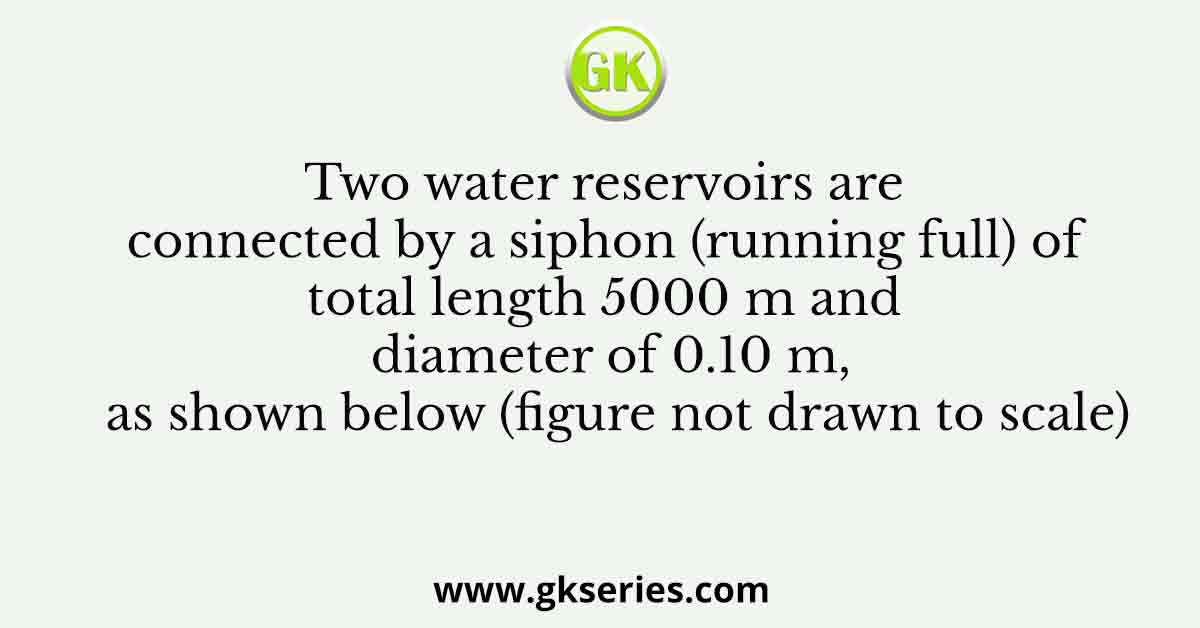 Two water reservoirs are connected by a siphon (running full) of total length 5000 m and diameter of 0.10 m, as shown below (figure not drawn to scale)