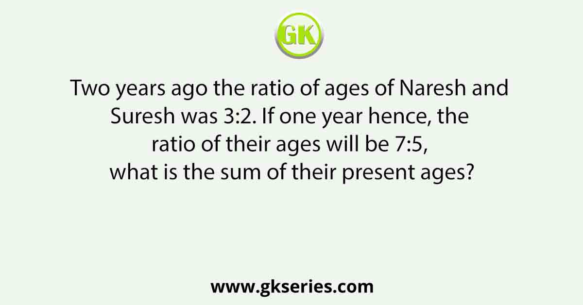 Two years ago the ratio of ages of Naresh and Suresh was 3:2. If one year hence, the ratio of their ages will be 7:5, what is the sum of their present ages?