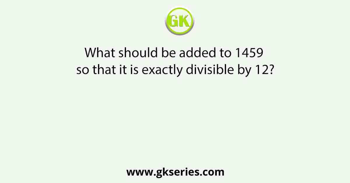 What should be added to 1459 so that it is exactly divisible by 12?