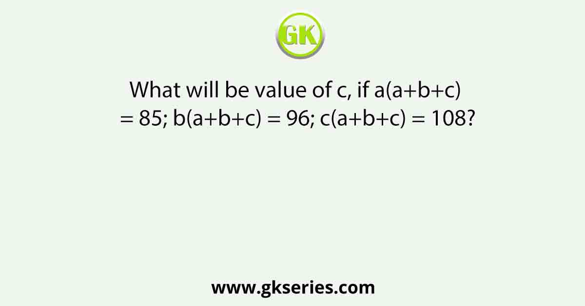 What will be value of c, if a(a+b+c) = 85; b(a+b+c) = 96; c(a+b+c) = 108?