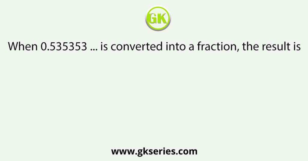 When 0.535353 ... is converted into a fraction, the result is