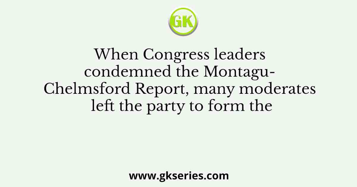 When Congress leaders condemned the Montagu- Chelmsford Report, many moderates left the party to form the
