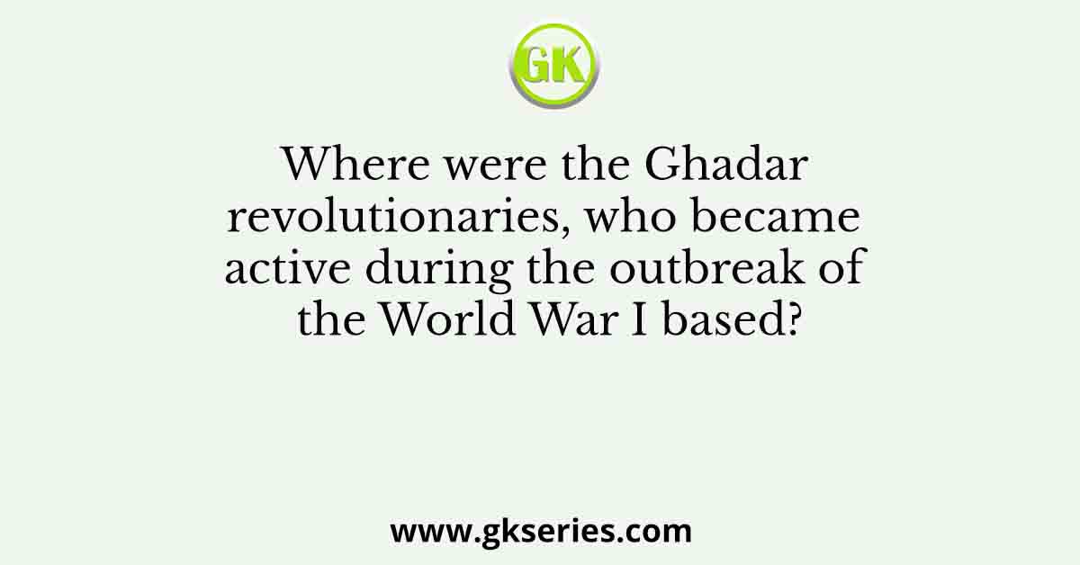 Where were the Ghadar revolutionaries, who became active during the outbreak of the World War I based?