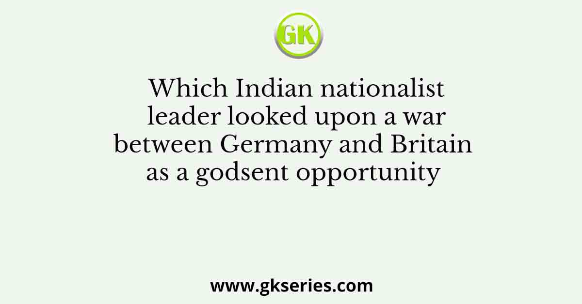 Which Indian nationalist leader looked upon a war between Germany and Britain as a godsent opportunity