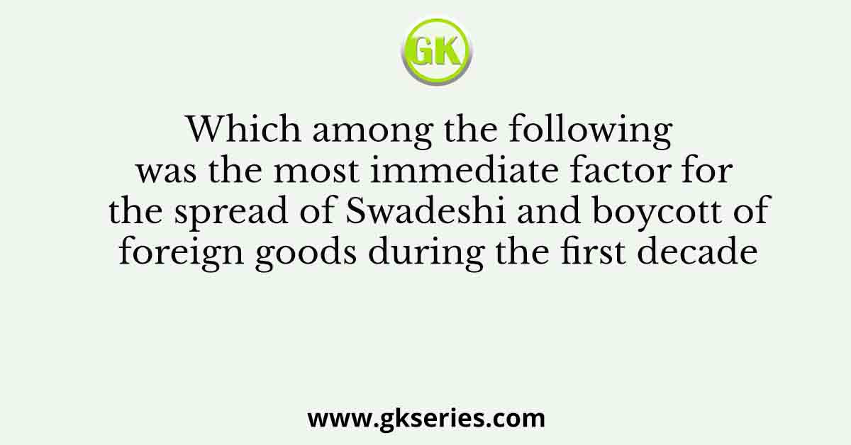 Which among the following was the most immediate factor for the spread of Swadeshi and boycott of foreign goods during the first decade