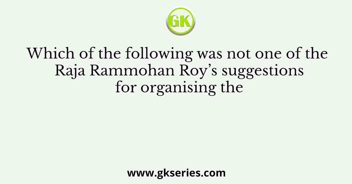 Which of the following was not one of the Raja Rammohan Roy’s suggestions for organising the