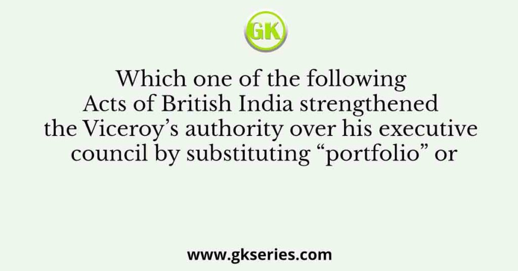 Which one of the following Acts of British India strengthened the Viceroy’s authority over his executive council by substituting “portfolio” or