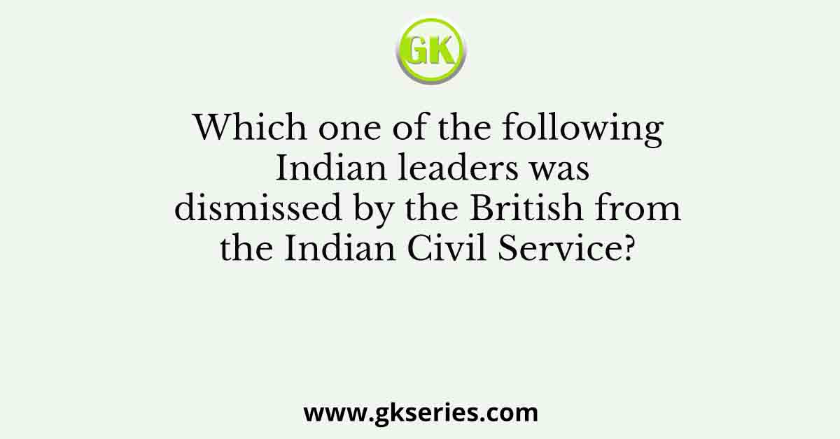 Which one of the following Indian leaders was dismissed by the British from the Indian Civil Service?