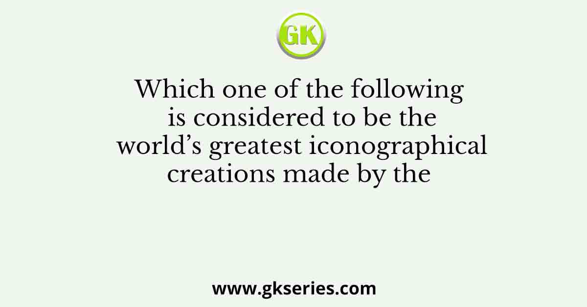 Which one of the following is considered to be the world’s greatest iconographical creations made by the