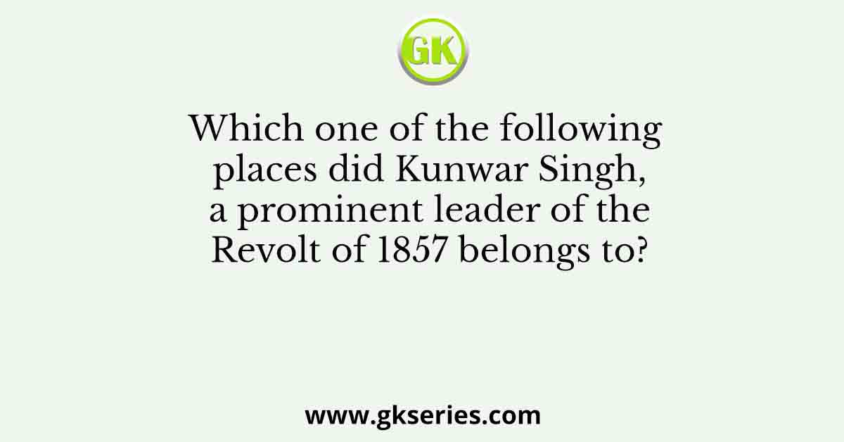 Which one of the following places did Kunwar Singh, a prominent leader of the Revolt of 1857 belongs to?