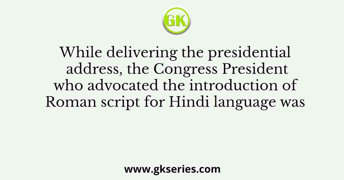 While delivering the presidential address, the Congress President who advocated the introduction of Roman script for Hindi language was