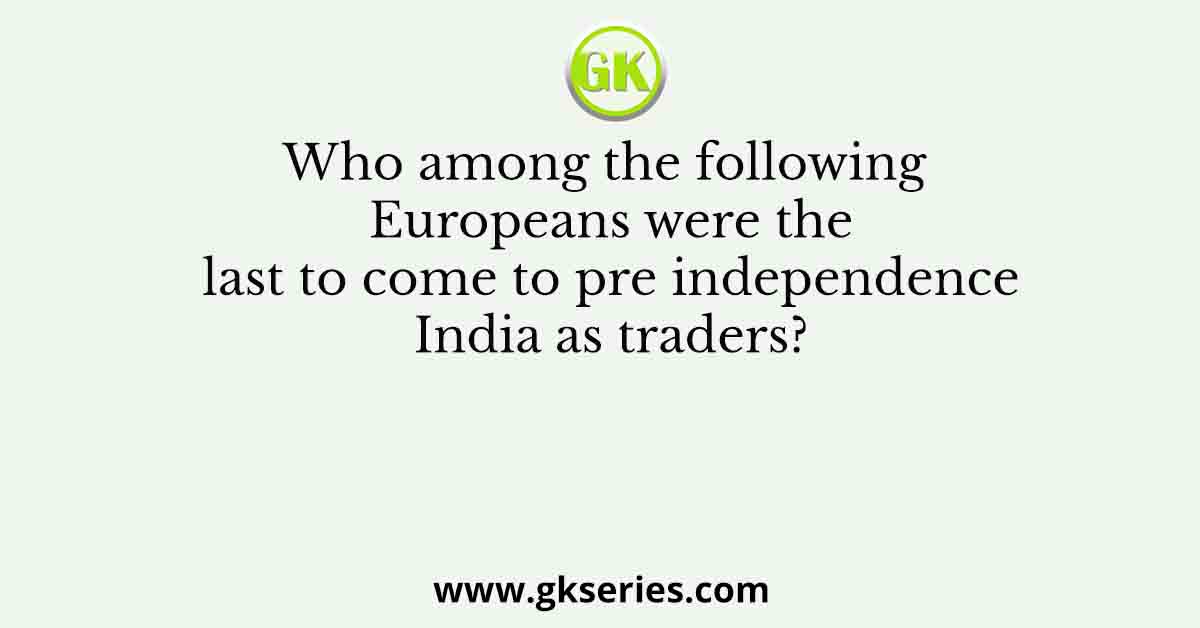 Who among the following Europeans were the last to come to pre independence India as traders?