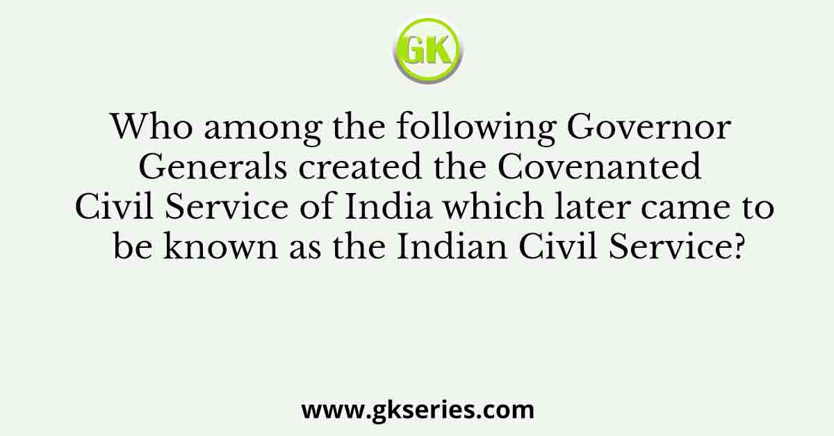 Who among the following Governor Generals created the Covenanted Civil Service of India which later came to be known as the Indian Civil Service?