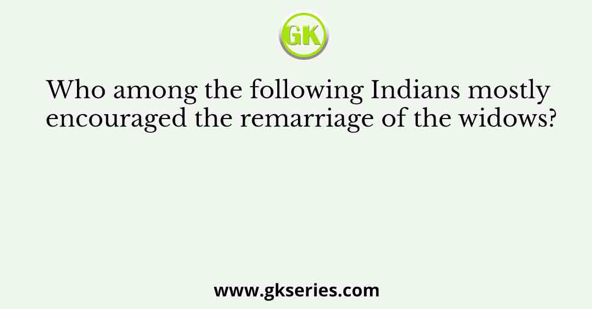 Who among the following Indians mostly encouraged the remarriage of the widows?
