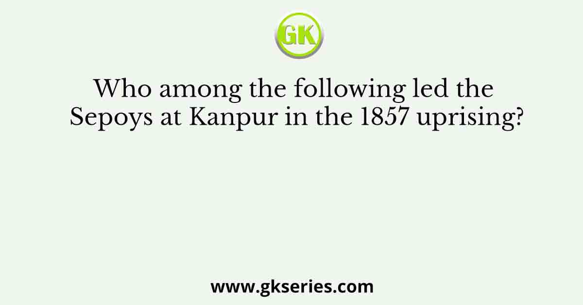 Who among the following led the Sepoys at Kanpur in the 1857 uprising?