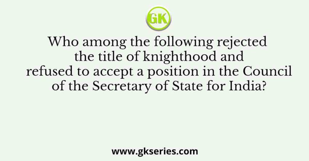 Who among the following rejected the title of knighthood and refused to accept a position in the Council of the Secretary of State for India?