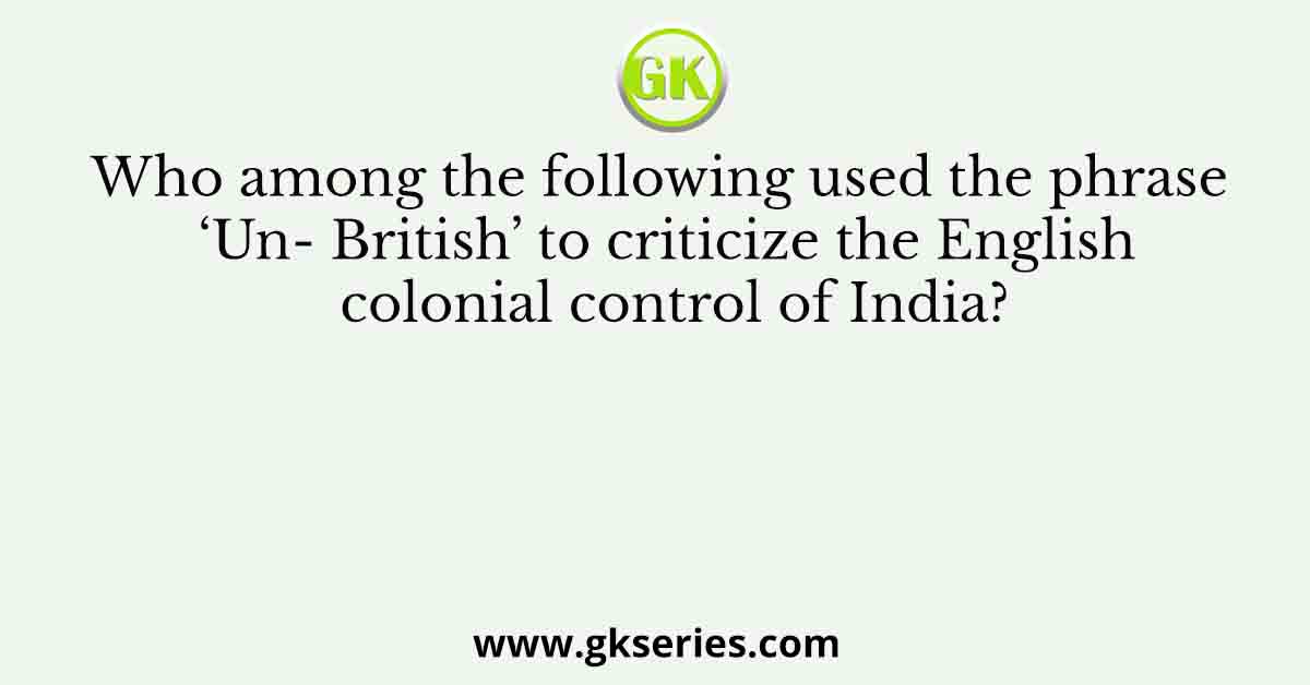 Who among the following used the phrase ‘Un- British’ to criticize the English colonial control of India?
