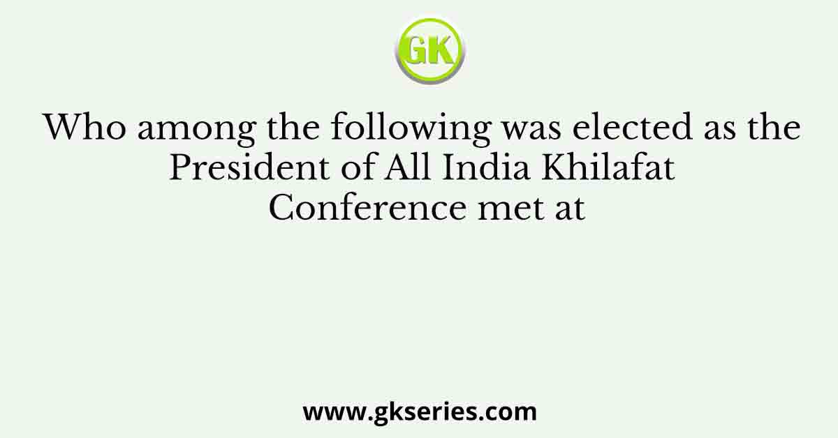 Who among the following was elected as the President of All India Khilafat Conference met at