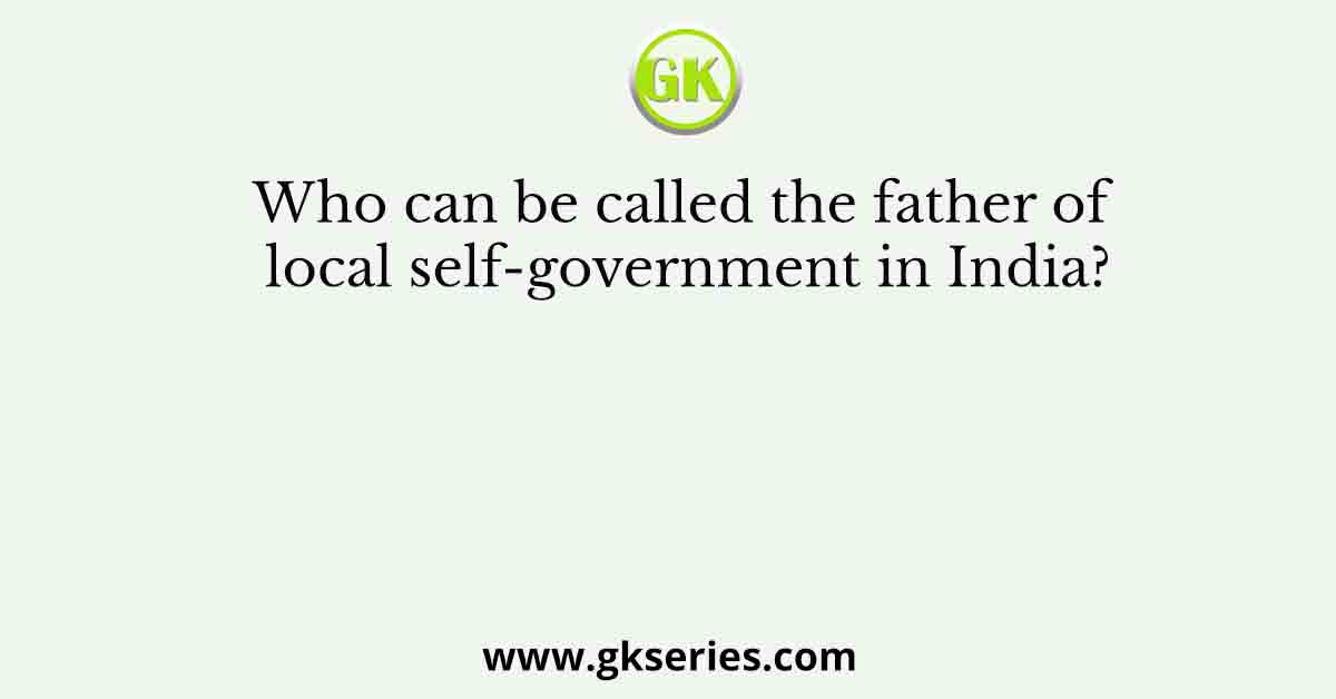 Who can be called the father of local self-government in India?