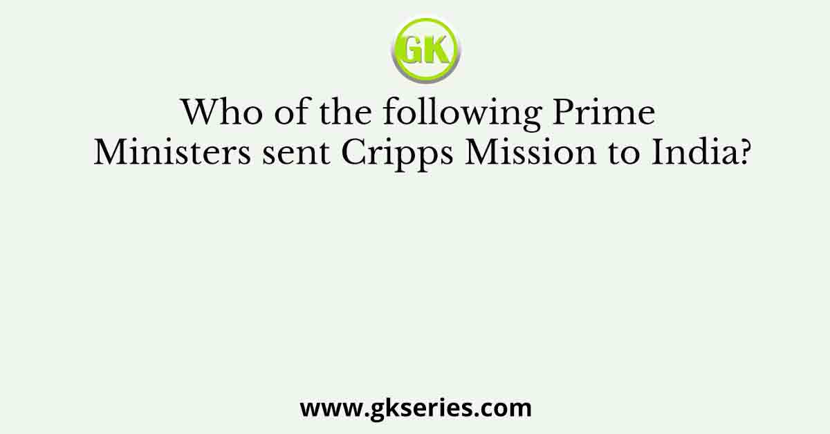 Who of the following Prime Ministers sent Cripps Mission to India?