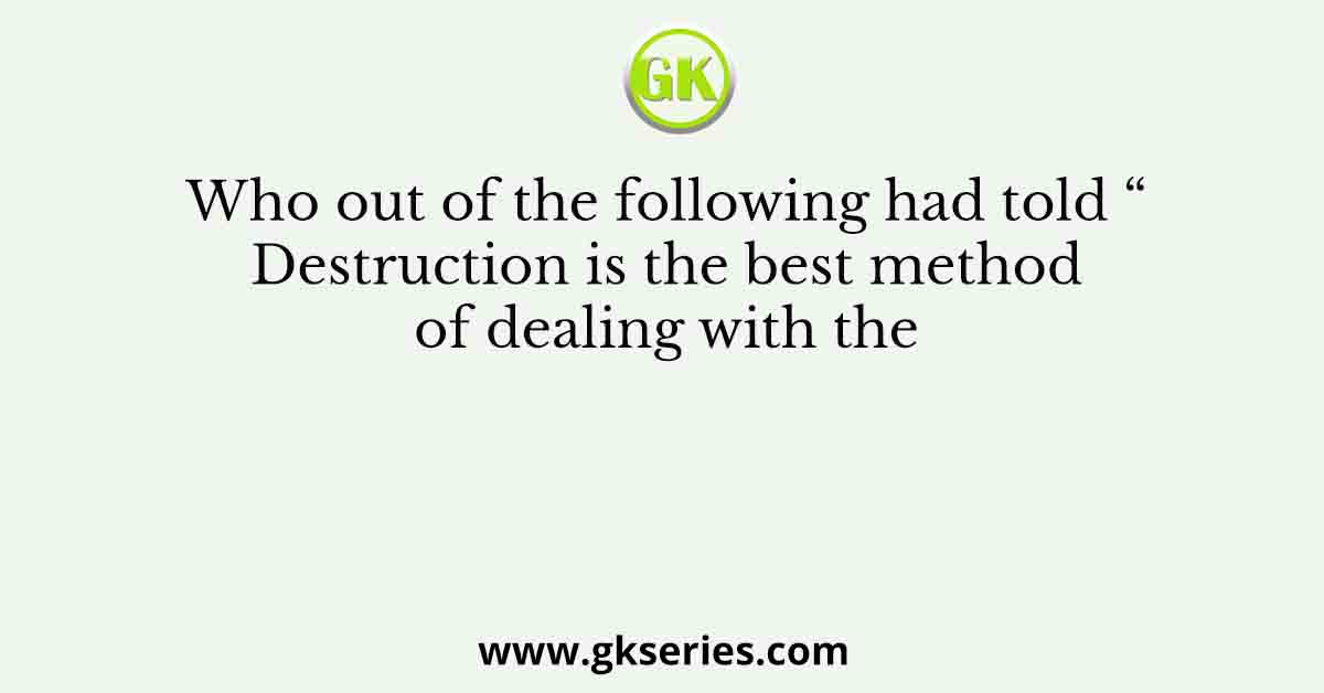 Who out of the following had told “ Destruction is the best method of dealing with the