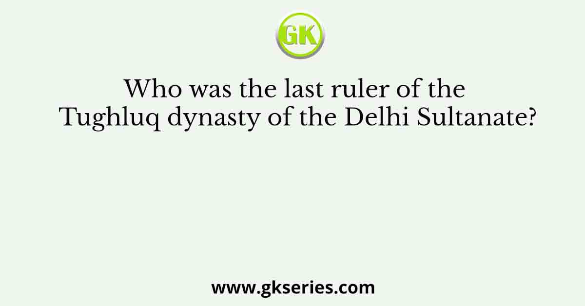 Who was the last ruler of the Tughluq dynasty of the Delhi Sultanate?