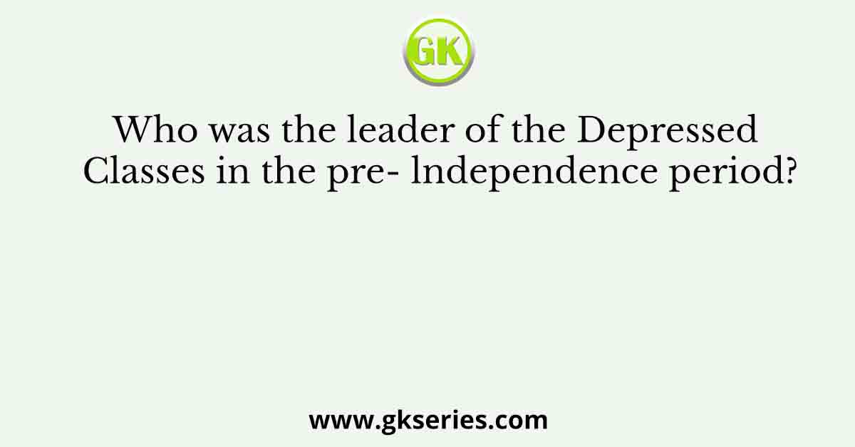 Who was the leader of the Depressed Classes in the pre- lndependence period?