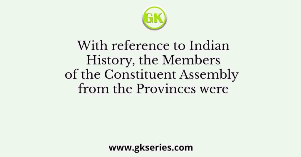 With reference to Indian History, the Members of the Constituent Assembly from the Provinces were